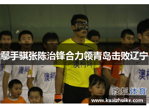 鄢手骐张陈治锋合力领青岛击败辽宁
